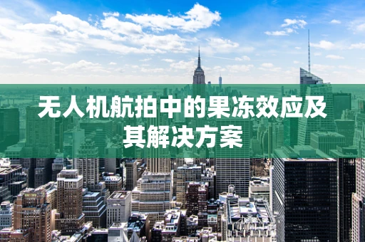 无人机航拍中的果冻效应及其解决方案