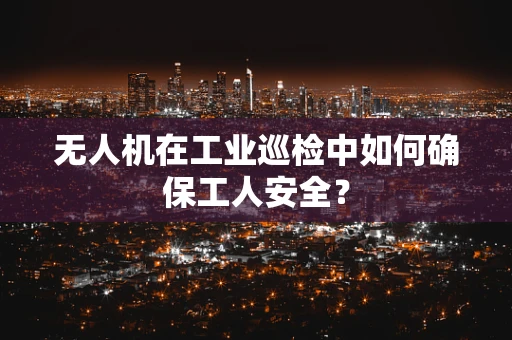 无人机在工业巡检中如何确保工人安全？