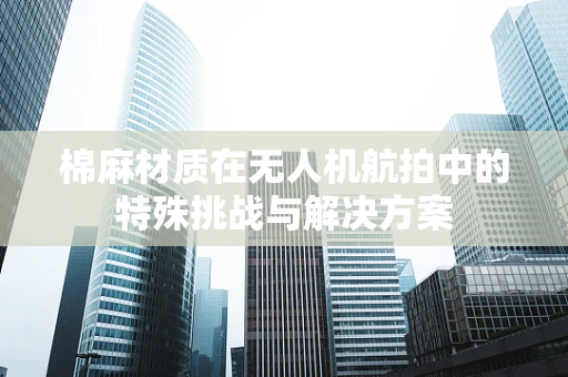 棉麻材质在无人机航拍中的特殊挑战与解决方案