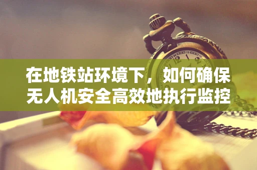 在地铁站环境下，如何确保无人机安全高效地执行监控任务？