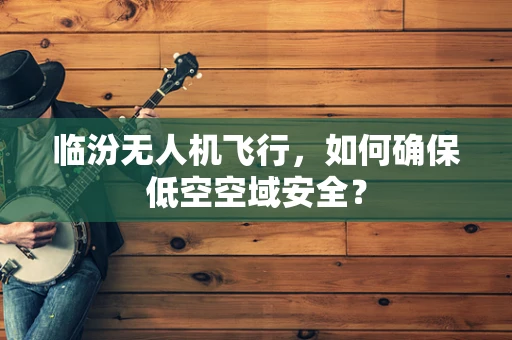 临汾无人机飞行，如何确保低空空域安全？