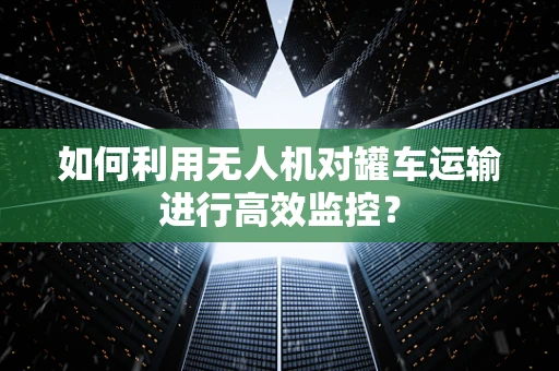 如何利用无人机对罐车运输进行高效监控？