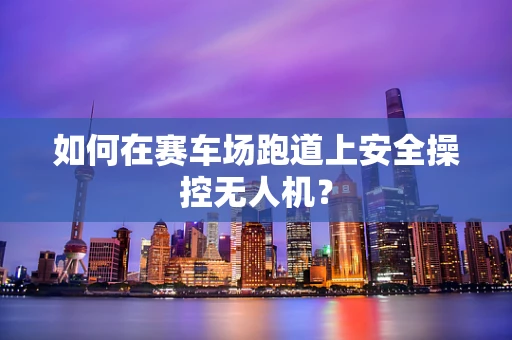 如何在赛车场跑道上安全操控无人机？