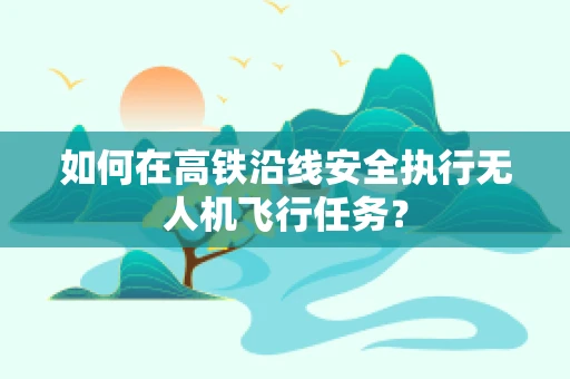 如何在高铁沿线安全执行无人机飞行任务？