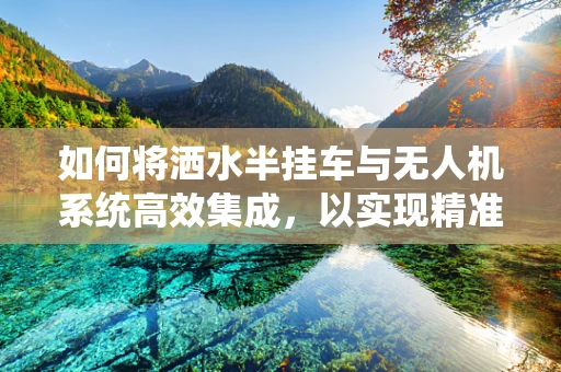 如何将洒水半挂车与无人机系统高效集成，以实现精准灌溉？