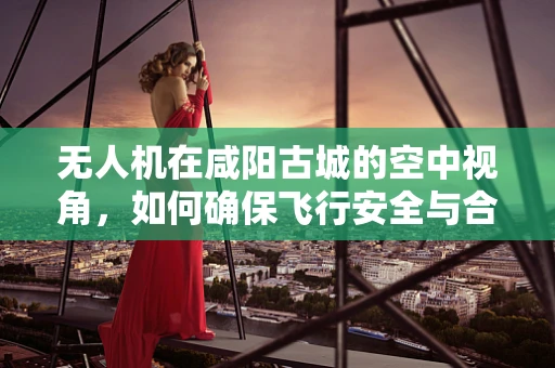 无人机在咸阳古城的空中视角，如何确保飞行安全与合规？
