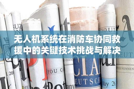 无人机系统在消防车协同救援中的关键技术挑战与解决方案