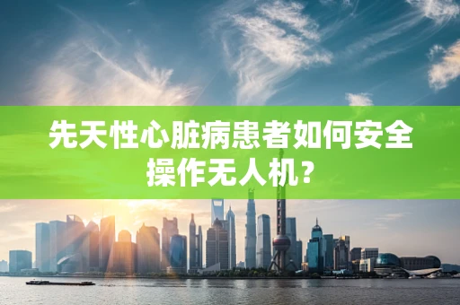 先天性心脏病患者如何安全操作无人机？