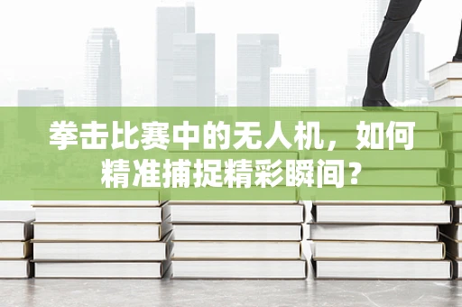 拳击比赛中的无人机，如何精准捕捉精彩瞬间？
