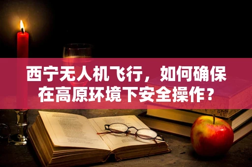 西宁无人机飞行，如何确保在高原环境下安全操作？