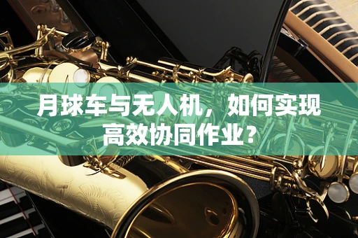 月球车与无人机，如何实现高效协同作业？