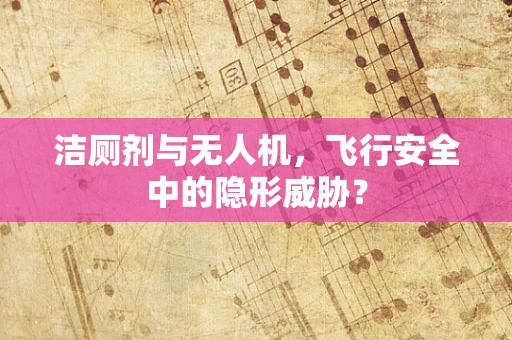 洁厕剂与无人机，飞行安全中的隐形威胁？