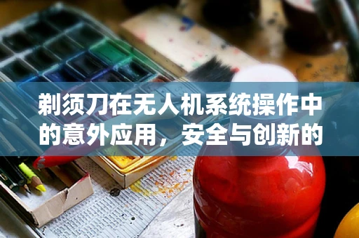 剃须刀在无人机系统操作中的意外应用，安全与创新的边界探索