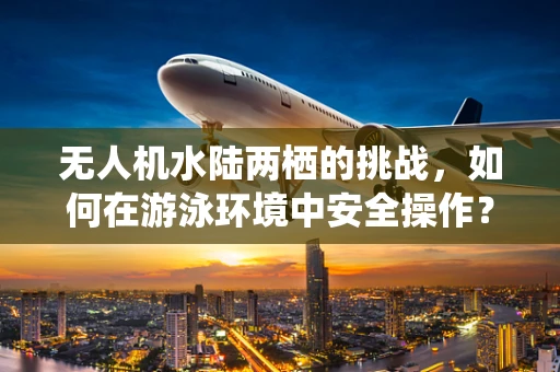 无人机水陆两栖的挑战，如何在游泳环境中安全操作？