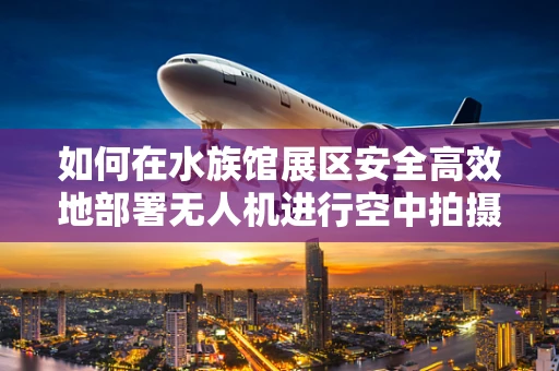 如何在水族馆展区安全高效地部署无人机进行空中拍摄？