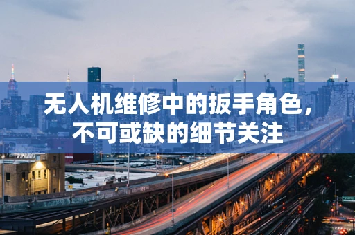 无人机维修中的扳手角色，不可或缺的细节关注
