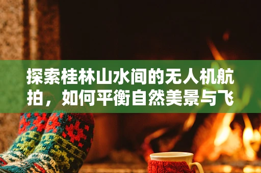 探索桂林山水间的无人机航拍，如何平衡自然美景与飞行安全？