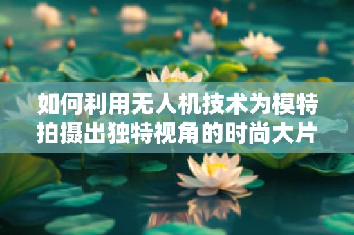 如何利用无人机技术为模特拍摄出独特视角的时尚大片？
