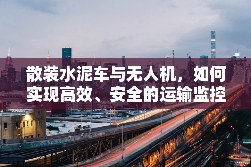 散装水泥车与无人机，如何实现高效、安全的运输监控？