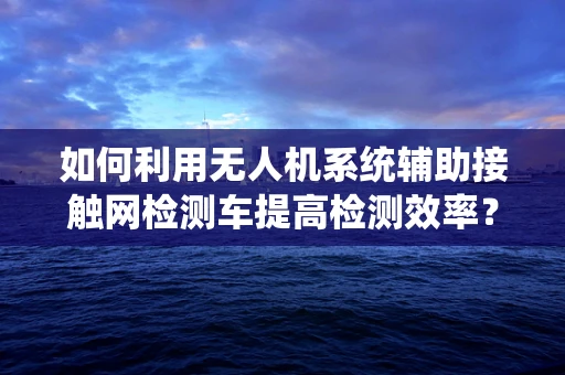 如何利用无人机系统辅助接触网检测车提高检测效率？