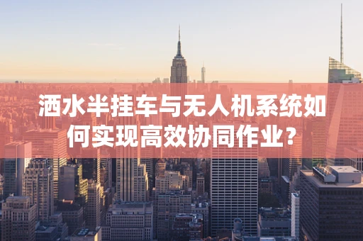 洒水半挂车与无人机系统如何实现高效协同作业？