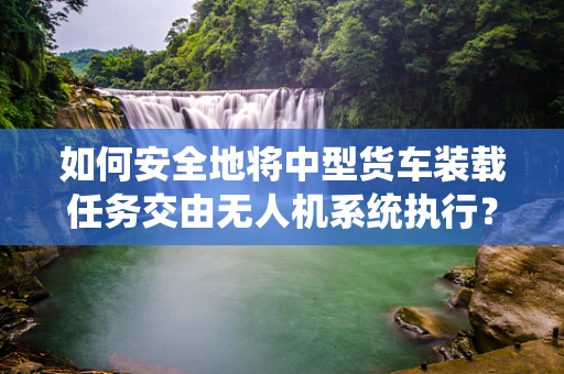 如何安全地将中型货车装载任务交由无人机系统执行？