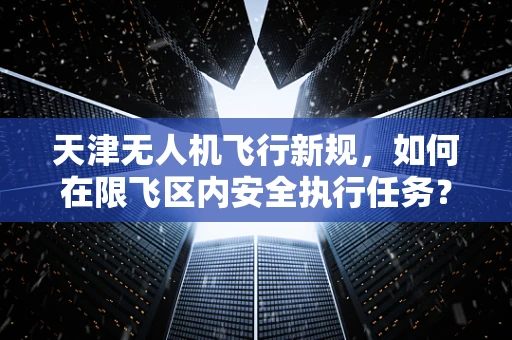 天津无人机飞行新规，如何在限飞区内安全执行任务？