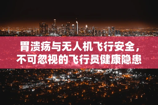 胃溃疡与无人机飞行安全，不可忽视的飞行员健康隐患？