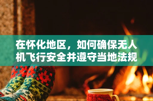 在怀化地区，如何确保无人机飞行安全并遵守当地法规？