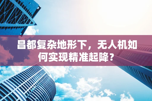 昌都复杂地形下，无人机如何实现精准起降？