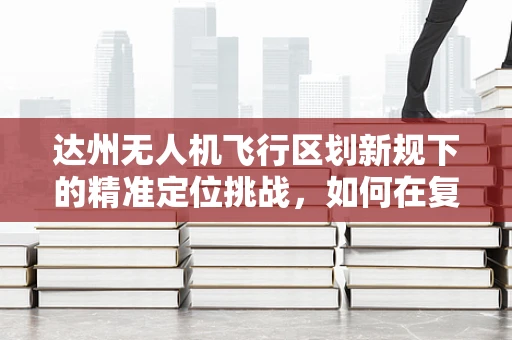 达州无人机飞行区划新规下的精准定位挑战，如何在复杂地形中确保安全飞行？