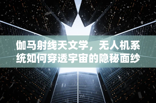 伽马射线天文学，无人机系统如何穿透宇宙的隐秘面纱？