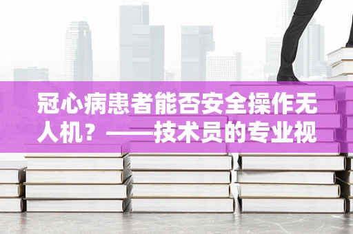 冠心病患者能否安全操作无人机？——技术员的专业视角