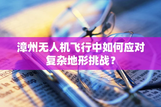 漳州无人机飞行中如何应对复杂地形挑战？