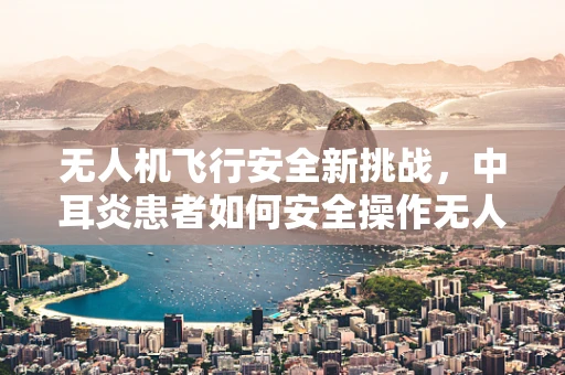 无人机飞行安全新挑战，中耳炎患者如何安全操作无人机？
