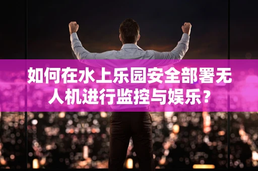 如何在水上乐园安全部署无人机进行监控与娱乐？
