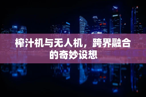 榨汁机与无人机，跨界融合的奇妙设想