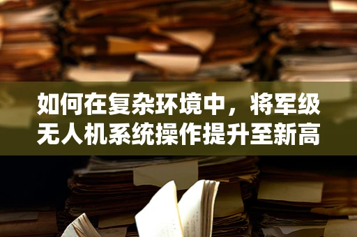 如何在复杂环境中，将军级无人机系统操作提升至新高度？
