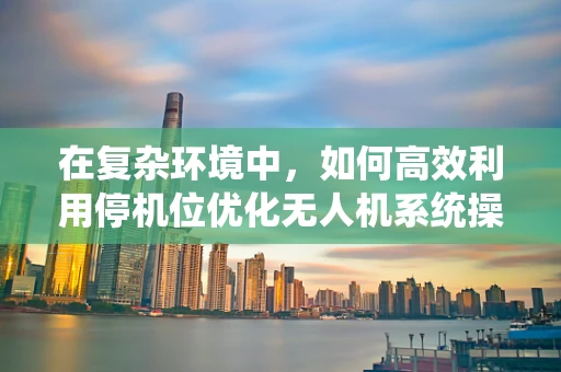 在复杂环境中，如何高效利用停机位优化无人机系统操作？