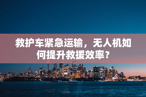 救护车紧急运输，无人机如何提升救援效率？