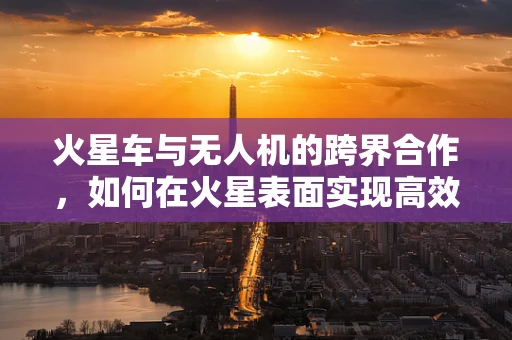 火星车与无人机的跨界合作，如何在火星表面实现高效探索？