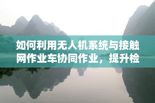 如何利用无人机系统与接触网作业车协同作业，提升检修效率？