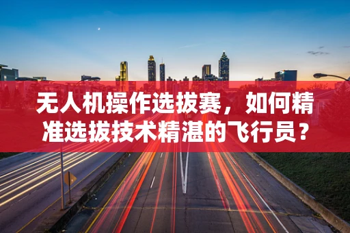 无人机操作选拔赛，如何精准选拔技术精湛的飞行员？