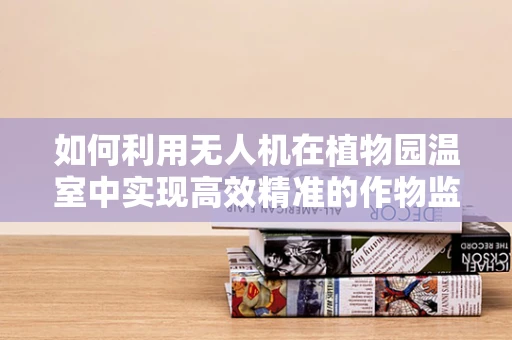 如何利用无人机在植物园温室中实现高效精准的作物监测？