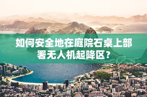 如何安全地在庭院石桌上部署无人机起降区？