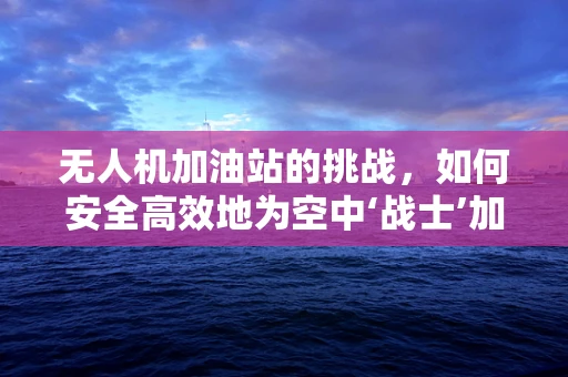 无人机加油站的挑战，如何安全高效地为空中‘战士’加油？