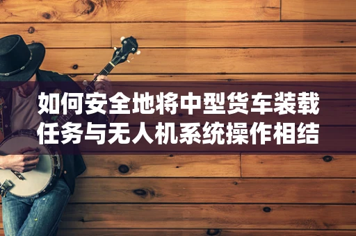 如何安全地将中型货车装载任务与无人机系统操作相结合？