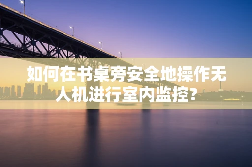 如何在书桌旁安全地操作无人机进行室内监控？