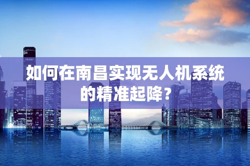 如何在南昌实现无人机系统的精准起降？
