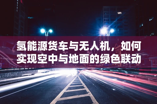 氢能源货车与无人机，如何实现空中与地面的绿色联动？